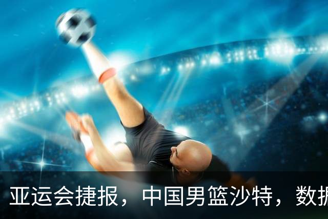 亚运会捷报，中国男篮沙特，数据一目了然，最佳球员不是胡金秋